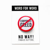 A round white button that reads CORPORATE GREED in black text with a red circle and slash to indicate being against endless greed, or END CORPORATE GREED. Button is on a Now Way Pinback Button, Word For Word branded backing card.