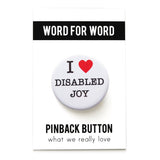 A round white pinback button that reads I LOVE DISABLED JOY in a black serif font, the love being indicated by a red heart. Badge is on a Word For Word branded backing card that reads Pinback Button, What We Really Love.