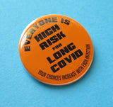 Round bright orange pinback button that reads Everyone Is High Risk For Long Covid, Your chances increase with each infection. Button is on a blue background