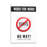 A round white button that reads NO TERFS in black text with a red circle and slash to indicate being against TERFS or against Trans Exclusionary Radical Feminists aka anti-trans feminists. Button is on a Word For Word branded backing card that reads NO WAY! Pinback Buttons