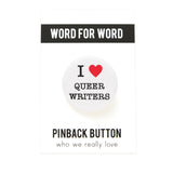 Round white pinback button with a bright read heart that reads I LOVE QUEER WRITERS in class black type. Love is induced by red heart. Button is on a white backing card, with a black band at the top with WORD FOR WORD in white text. Below reads: PINBACK BUTTON, Who We Really Love.